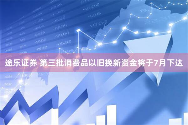 途乐证券 第三批消费品以旧换新资金将于7月下达