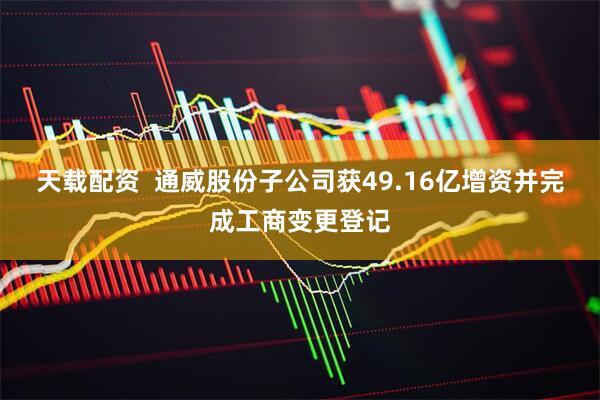 天载配资  通威股份子公司获49.16亿增资并完成工商变更登记