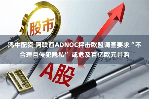 鸿牛配资 阿联酋ADNOC抨击欧盟调查要求“不合理且侵犯隐私” 或危及百亿欧元并购