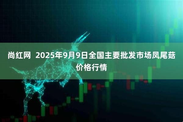 尚红网  2025年9月9日全国主要批发市场凤尾菇价格行情