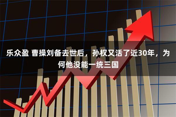 乐众盈 曹操刘备去世后，孙权又活了近30年，为何他没能一统三国