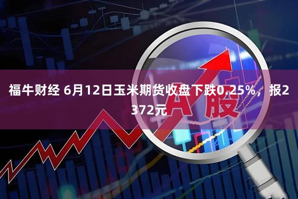 福牛财经 6月12日玉米期货收盘下跌0.25%，报2372元