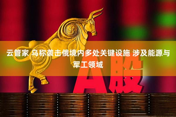 云管家 乌称袭击俄境内多处关键设施 涉及能源与军工领域