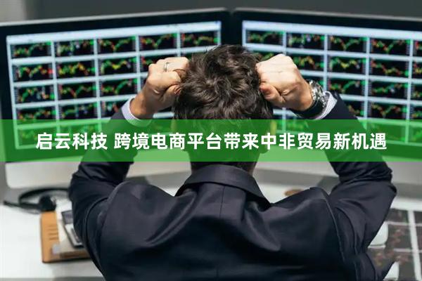 启云科技 跨境电商平台带来中非贸易新机遇