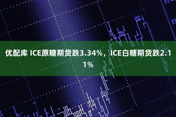 优配库 ICE原糖期货跌3.34%，ICE白糖期货跌2.11%