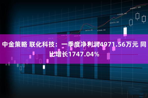 中金策略 联化科技：一季度净利润4971.56万元 同比增长1747.04%