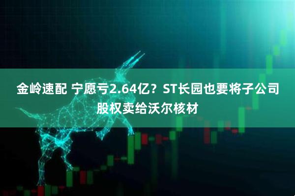 金岭速配 宁愿亏2.64亿？ST长园也要将子公司股权卖给沃尔核材