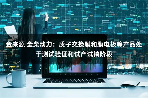 金来源 全柴动力：质子交换膜和膜电极等产品处于测试验证和试产试销阶段